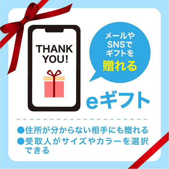 メールやSNSでギフトを贈れる eギフト ●住所が分からない相手に贈れる ●受取人がサイズやカラーを選択できる
