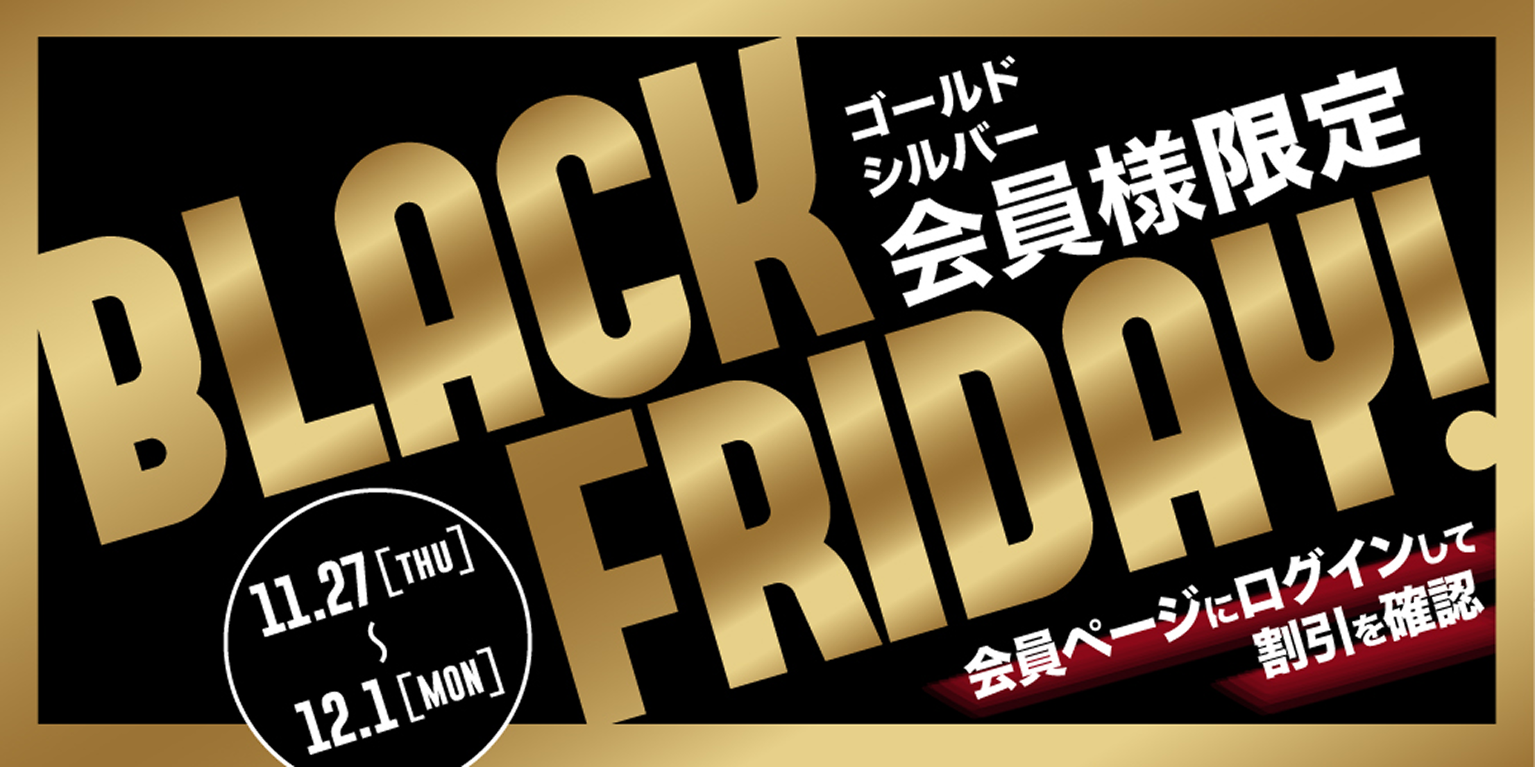ゴールド・シルバー会員様限定 BLACK FRIDAY! 11.27thu~12.1mon会 員ページにログインして割引を確認